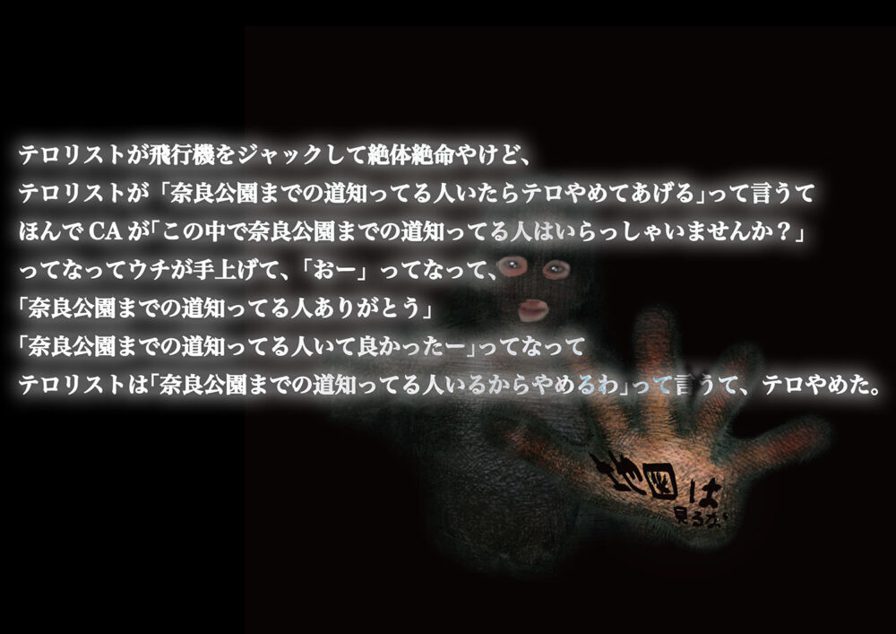 テロリストが飛行機をジャックして絶体絶命やけど、テロリストが「奈良公園まで道知ってる人いつの間にかテロやめて上げる」って言っててほんでCAが「この中で奈良公園まで道知ってる人は入ってませんか？」ってなってウチが手上げて、「おー」ってなって、「奈良公園まで道知ってる人ありがとう」「奈良公園まで道知ってる人いて先生たー」ってなってテロリストは「奈良公園まで道知ってる人いるからやめるわ」って言って、テロやめた。